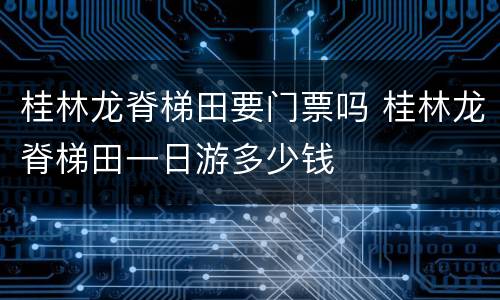 桂林龙脊梯田要门票吗 桂林龙脊梯田一日游多少钱