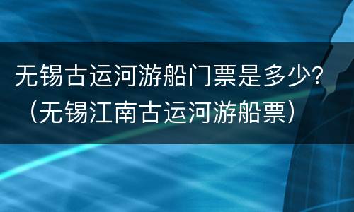 无锡古运河游船门票是多少?(无锡江南古运河游船票)