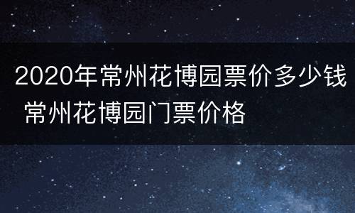 2020年常州花博园票价多少钱 常州花博园门票价格