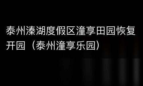 泰州溱湖度假区潼享田园恢复开园（泰州潼享乐园）