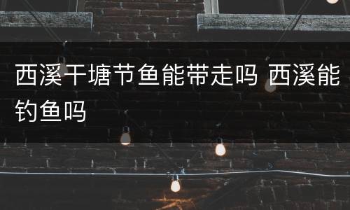 西溪干塘节鱼能带走吗 西溪能钓鱼吗