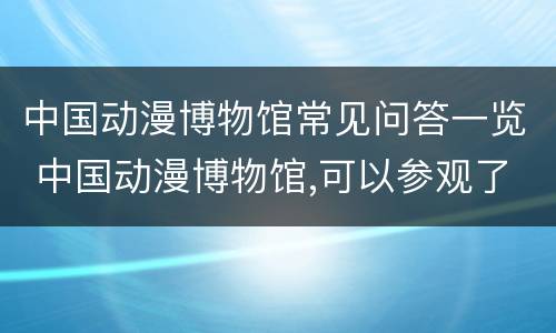 中国动漫博物馆常见问答一览 中国动漫博物馆,可以参观了吗