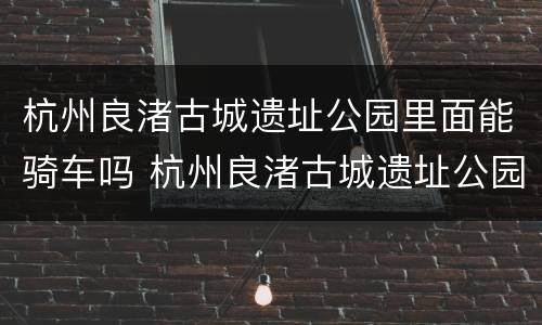 杭州良渚古城遗址公园里面能骑车吗 杭州良渚古城遗址公园里面能骑车吗现在
