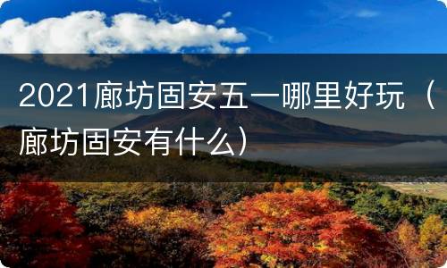 2021廊坊固安五一哪里好玩（廊坊固安有什么）