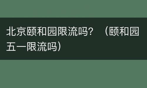 北京颐和园限流吗？（颐和园五一限流吗）