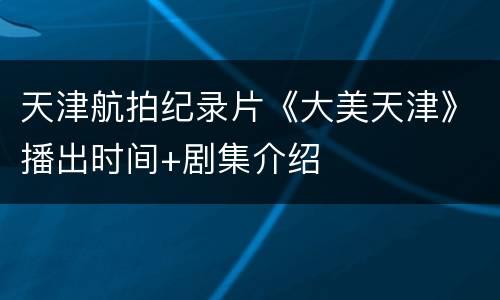天津航拍纪录片《大美天津》播出时间+剧集介绍