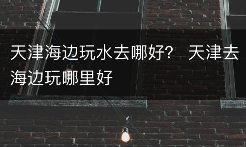 天津海边玩水去哪好？ 天津去海边玩哪里好