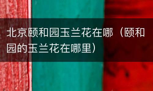 北京颐和园玉兰花在哪（颐和园的玉兰花在哪里）