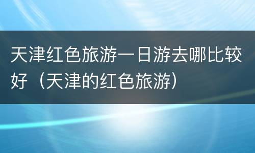 天津红色旅游一日游去哪比较好（天津的红色旅游）