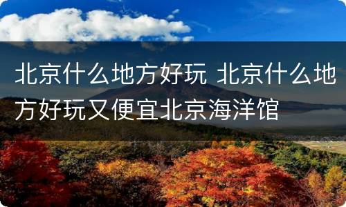 北京什么地方好玩 北京什么地方好玩又便宜北京海洋馆