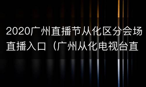 2020广州直播节从化区分会场直播入口（广州从化电视台直播）