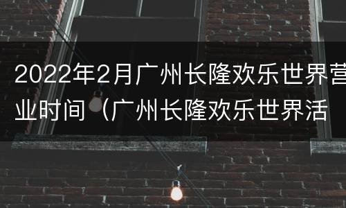 2022年2月广州长隆欢乐世界营业时间（广州长隆欢乐世界活动时间）