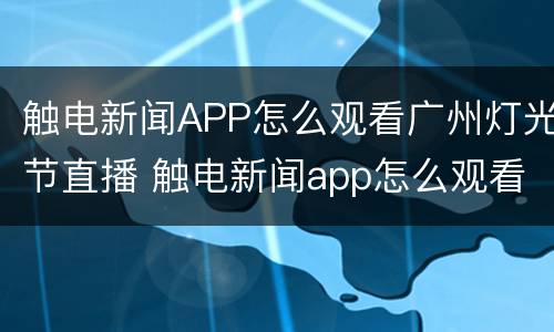 触电新闻APP怎么观看广州灯光节直播 触电新闻app怎么观看广州灯光节直播回放