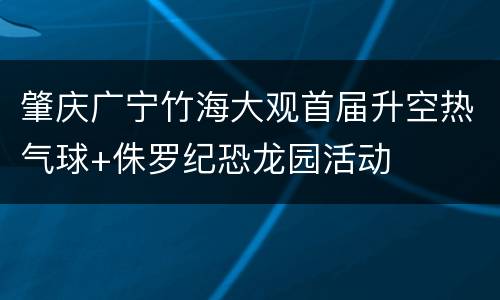肇庆广宁竹海大观首届升空热气球+侏罗纪恐龙园活动