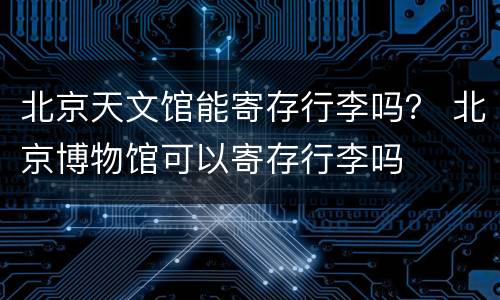 北京天文馆能寄存行李吗？ 北京博物馆可以寄存行李吗