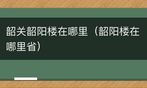 韶关韶阳楼在哪里（韶阳楼在哪里省）