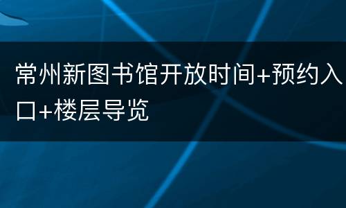 常州新图书馆开放时间+预约入口+楼层导览