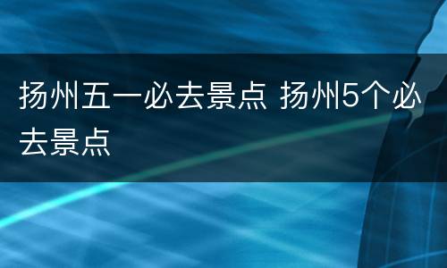 扬州五一必去景点 扬州5个必去景点