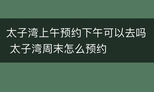 太子湾上午预约下午可以去吗 太子湾周末怎么预约