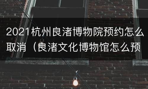 2021杭州良渚博物院预约怎么取消（良渚文化博物馆怎么预约）