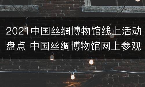2021中国丝绸博物馆线上活动盘点 中国丝绸博物馆网上参观
