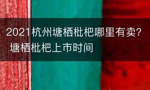 2021杭州塘栖枇杷哪里有卖？ 塘栖枇杷上市时间