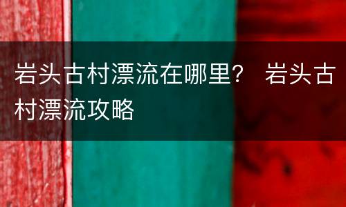 岩头古村漂流在哪里？ 岩头古村漂流攻略
