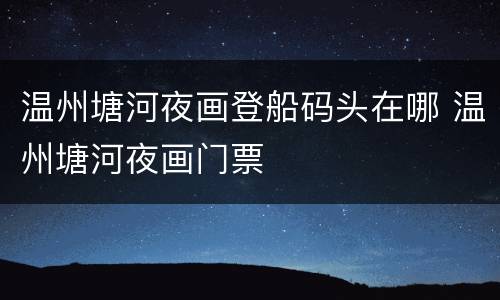 温州塘河夜画登船码头在哪 温州塘河夜画门票
