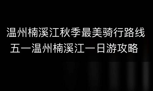 温州楠溪江秋季最美骑行路线 五一温州楠溪江一日游攻略