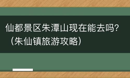 仙都景区朱潭山现在能去吗？（朱仙镇旅游攻略）