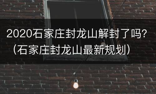 2020石家庄封龙山解封了吗？（石家庄封龙山最新规划）