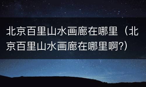 北京百里山水画廊在哪里（北京百里山水画廊在哪里啊?）