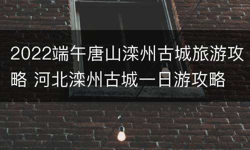 2022端午唐山滦州古城旅游攻略 河北滦州古城一日游攻略