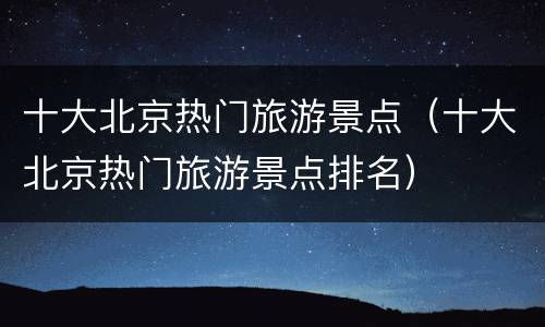 十大北京热门旅游景点（十大北京热门旅游景点排名）