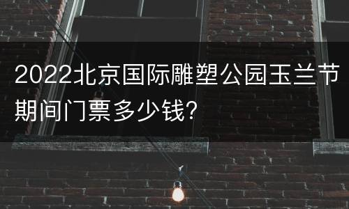 2022北京国际雕塑公园玉兰节期间门票多少钱?