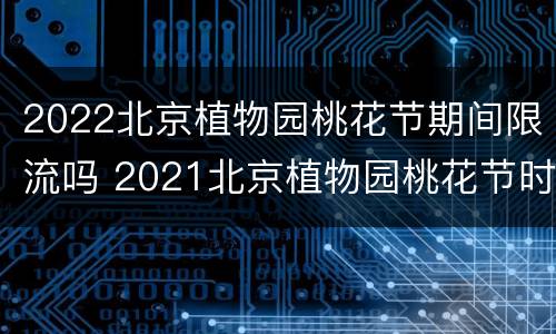 2022北京植物园桃花节期间限流吗 2021北京植物园桃花节时间