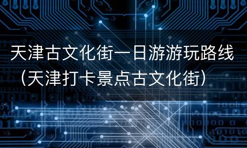 天津古文化街一日游游玩路线（天津打卡景点古文化街）