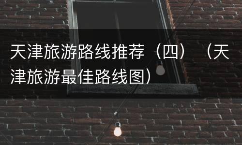 天津旅游路线推荐（四）（天津旅游最佳路线图）