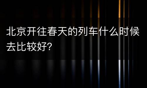 北京开往春天的列车什么时候去比较好？