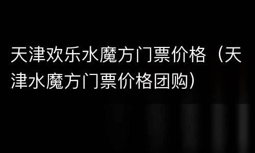 天津欢乐水魔方门票价格（天津水魔方门票价格团购）