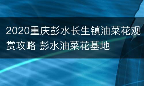 2020重庆彭水长生镇油菜花观赏攻略 彭水油菜花基地