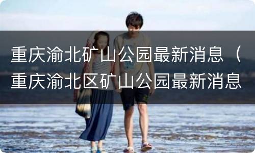 重庆渝北矿山公园最新消息（重庆渝北区矿山公园最新消息）