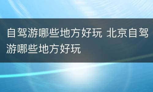 自驾游哪些地方好玩 北京自驾游哪些地方好玩