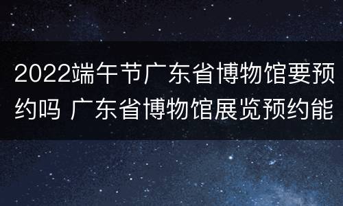 2022端午节广东省博物馆要预约吗 广东省博物馆展览预约能游玩博物馆吗