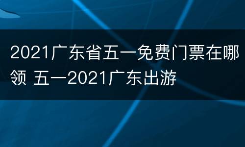 2021广东省五一免费门票在哪领 五一2021广东出游