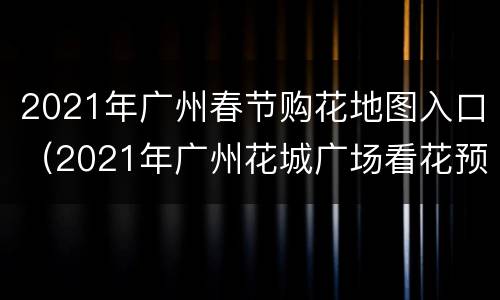 2021年广州春节购花地图入口（2021年广州花城广场看花预约）
