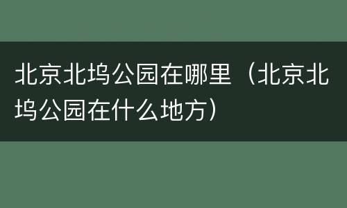 北京北坞公园在哪里（北京北坞公园在什么地方）