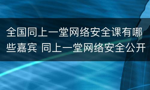 全国同上一堂网络安全课有哪些嘉宾 同上一堂网络安全公开课
