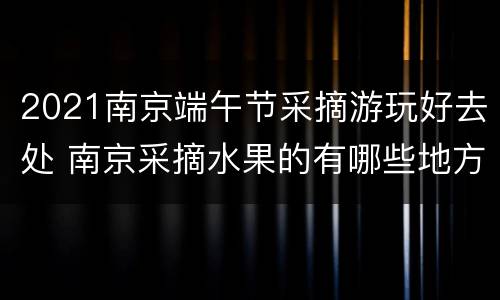 2021南京端午节采摘游玩好去处 南京采摘水果的有哪些地方