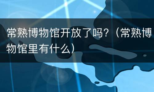 常熟博物馆开放了吗?（常熟博物馆里有什么）